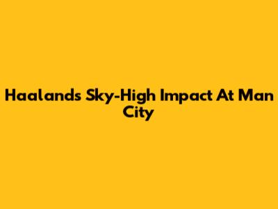 Haaland's Sky-High Impact At Man City