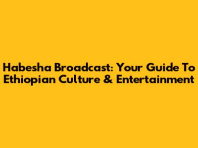 Habesha Broadcast: Your Guide To Ethiopian Culture & Entertainment