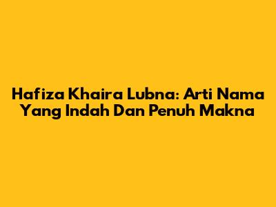 Hafiza Khaira Lubna: Arti Nama Yang Indah Dan Penuh Makna