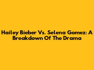 Hailey Bieber Vs. Selena Gomez: A Breakdown Of The Drama