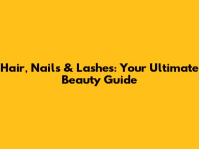 Hair, Nails & Lashes: Your Ultimate Beauty Guide