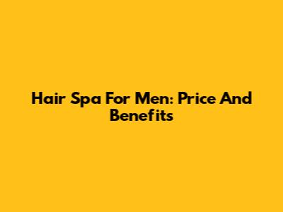Hair Spa For Men: Price And Benefits
