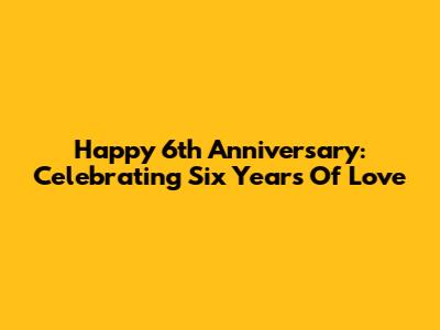 Happy 6th Anniversary: Celebrating Six Years Of Love