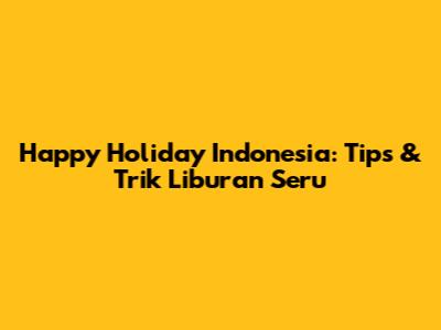 Happy Holiday Indonesia: Tips & Trik Liburan Seru
