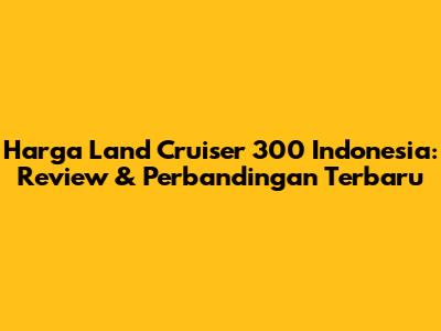 Harga Land Cruiser 300 Indonesia: Review & Perbandingan Terbaru