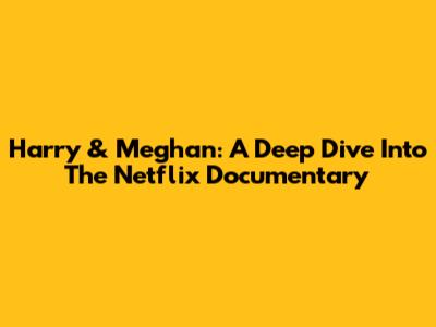 Harry & Meghan: A Deep Dive Into The Netflix Documentary