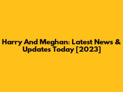 Harry And Meghan: Latest News & Updates Today [2023]