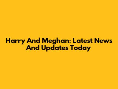 Harry And Meghan: Latest News And Updates Today