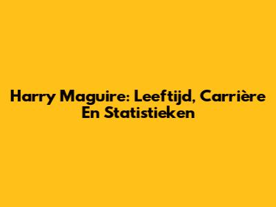 Harry Maguire: Leeftijd, Carrière En Statistieken