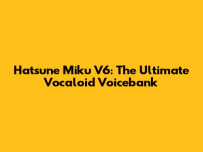 Hatsune Miku V6: The Ultimate Vocaloid Voicebank