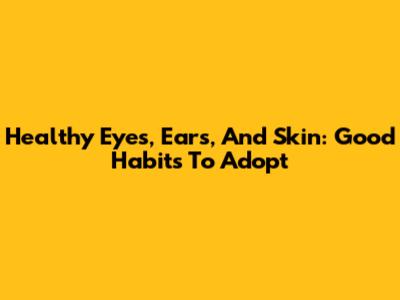 Healthy Eyes, Ears, And Skin: Good Habits To Adopt