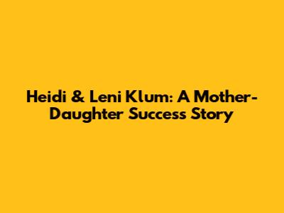 Heidi & Leni Klum: A Mother-Daughter Success Story
