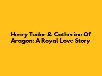 Henry Tudor & Catherine Of Aragon: A Royal Love Story