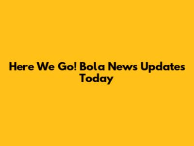 Here We Go! Bola News Updates Today