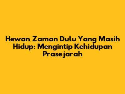 Hewan Zaman Dulu Yang Masih Hidup: Mengintip Kehidupan Prasejarah