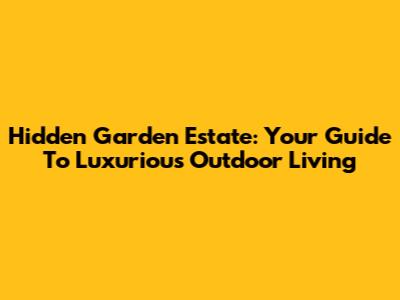 Hidden Garden Estate: Your Guide To Luxurious Outdoor Living