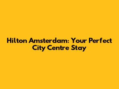 Hilton Amsterdam: Your Perfect City Centre Stay