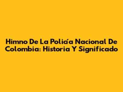 Himno De La Policía Nacional De Colombia: Historia Y Significado