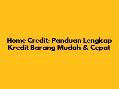 Home Credit: Panduan Lengkap Kredit Barang Mudah & Cepat
