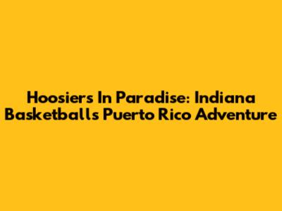 Hoosiers In Paradise: Indiana Basketball's Puerto Rico Adventure