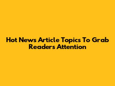 Hot News Article Topics To Grab Readers' Attention