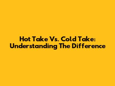 Hot Take Vs. Cold Take: Understanding The Difference