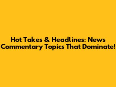 Hot Takes & Headlines: News Commentary Topics That Dominate!