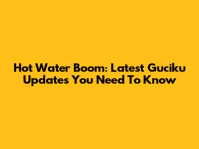Hot Water Boom: Latest Guciku Updates You Need To Know