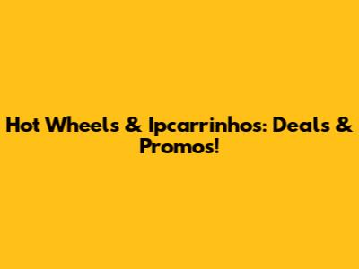 Hot Wheels & Ipcarrinhos: Deals & Promos!
