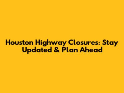 Houston Highway Closures: Stay Updated & Plan Ahead