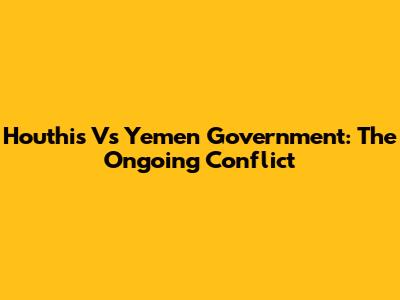 Houthis Vs Yemen Government: The Ongoing Conflict