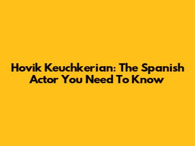 Hovik Keuchkerian: The Spanish Actor You Need To Know