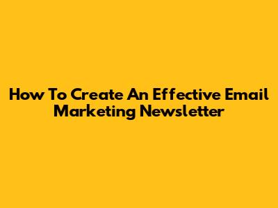How To Create An Effective Email Marketing Newsletter