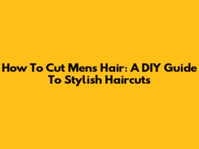 How To Cut Men's Hair: A DIY Guide To Stylish Haircuts