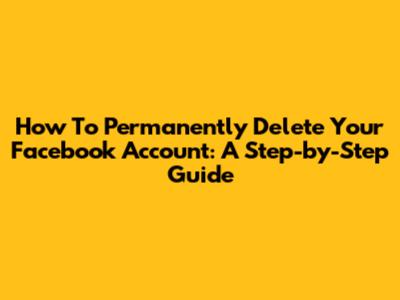 How To Permanently Delete Your Facebook Account: A Step-by-Step Guide