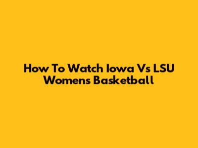 How To Watch Iowa Vs LSU Women's Basketball
