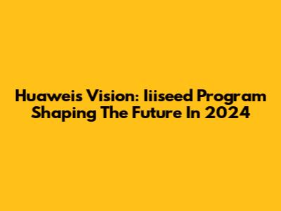 Huawei's Vision: Iiiseed Program Shaping The Future In 2024
