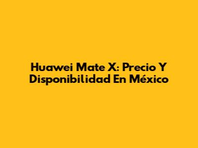 Huawei Mate X: Precio Y Disponibilidad En México