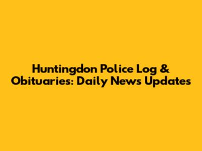 Huntingdon Police Log & Obituaries: Daily News Updates