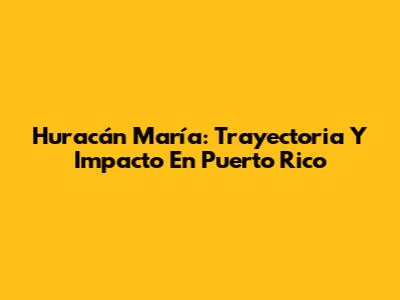 Huracán María: Trayectoria Y Impacto En Puerto Rico