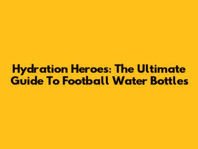 Hydration Heroes: The Ultimate Guide To Football Water Bottles