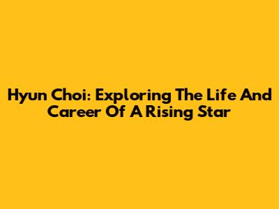 Hyun Choi: Exploring The Life And Career Of A Rising Star