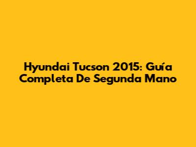 Hyundai Tucson 2015: Guía Completa De Segunda Mano
