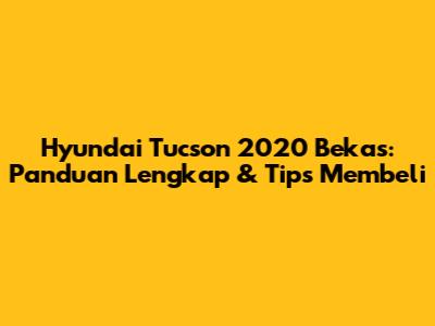 Hyundai Tucson 2020 Bekas: Panduan Lengkap & Tips Membeli