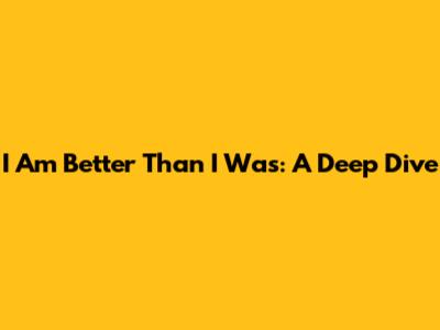 I Am Better Than I Was: A Deep Dive