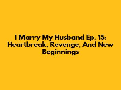 I Marry My Husband Ep. 15: Heartbreak, Revenge, And New Beginnings