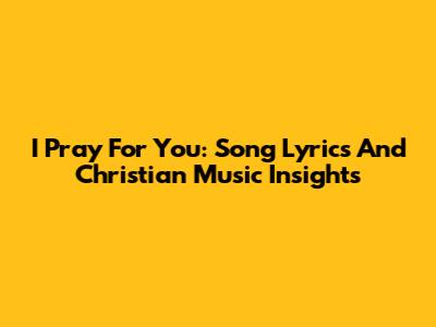 I Pray For You: Song Lyrics And Christian Music Insights