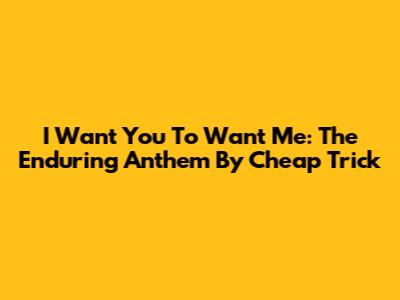 I Want You To Want Me: The Enduring Anthem By Cheap Trick