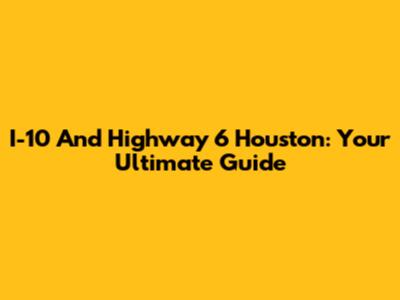 I-10 And Highway 6 Houston: Your Ultimate Guide