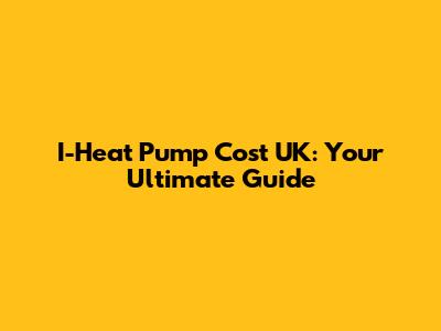 I-Heat Pump Cost UK: Your Ultimate Guide